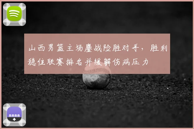 山西男篮主场鏖战险胜对手，胜利稳住联赛排名并缓解伤病压力