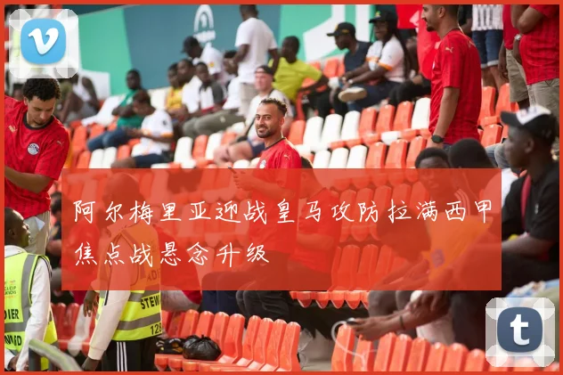 阿尔梅里亚迎战皇马攻防拉满西甲焦点战悬念升级