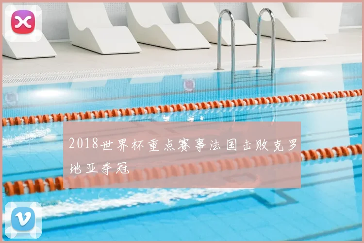 2018世界杯重点赛事法国击败克罗地亚夺冠