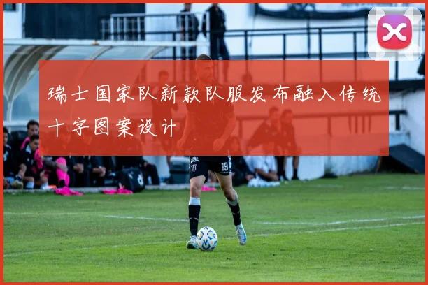 瑞士国家队新款队服发布融入传统十字图案设计