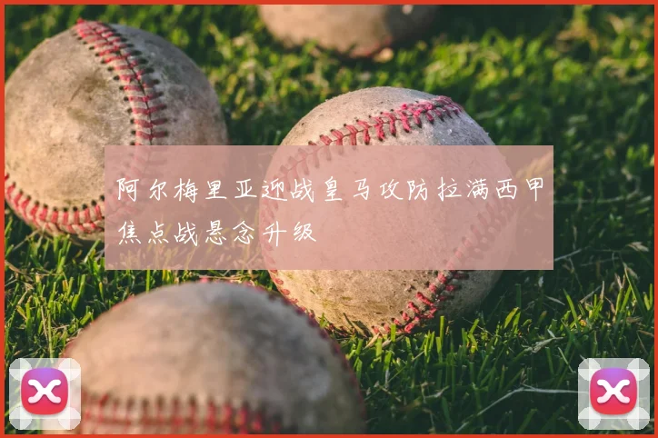 阿尔梅里亚迎战皇马攻防拉满西甲焦点战悬念升级