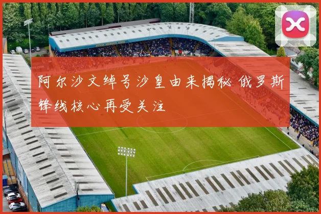 阿尔沙文绰号沙皇由来揭秘 俄罗斯锋线核心再受关注