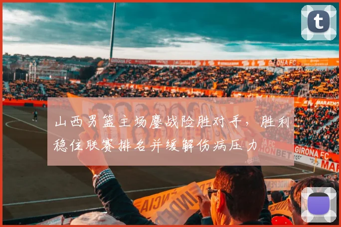 山西男篮主场鏖战险胜对手，胜利稳住联赛排名并缓解伤病压力