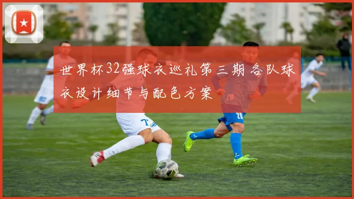 世界杯32强球衣巡礼第三期 各队球衣设计细节与配色方案
