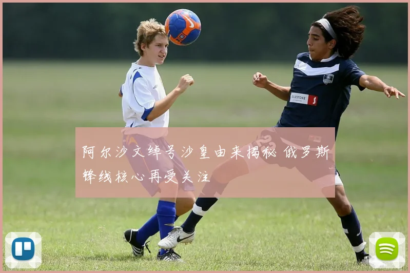 阿尔沙文绰号沙皇由来揭秘 俄罗斯锋线核心再受关注