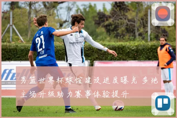 男篮世界杯球馆建设进度曝光 多地主场升级助力赛事体验提升