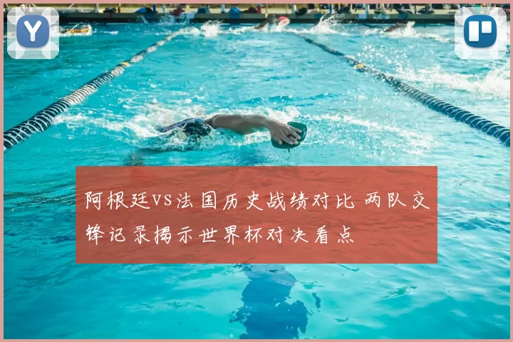 阿根廷vs法国历史战绩对比 两队交锋记录揭示世界杯对决看点