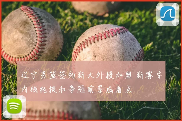 辽宁男篮签约新大外援加盟 新赛季内线轮换和争冠前景成看点