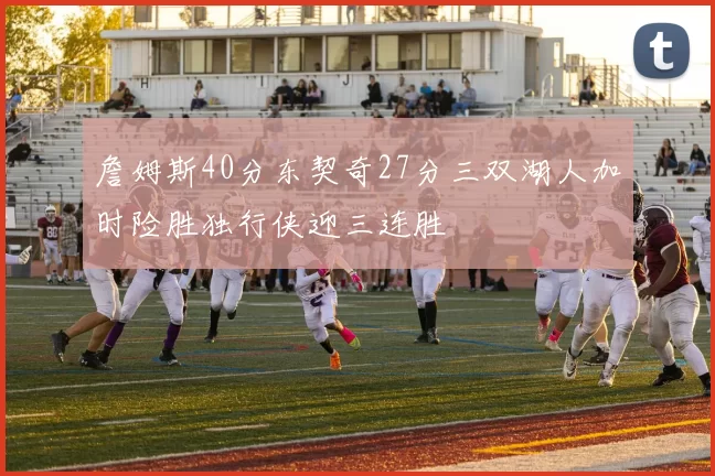 詹姆斯40分东契奇27分三双湖人加时险胜独行侠迎三连胜