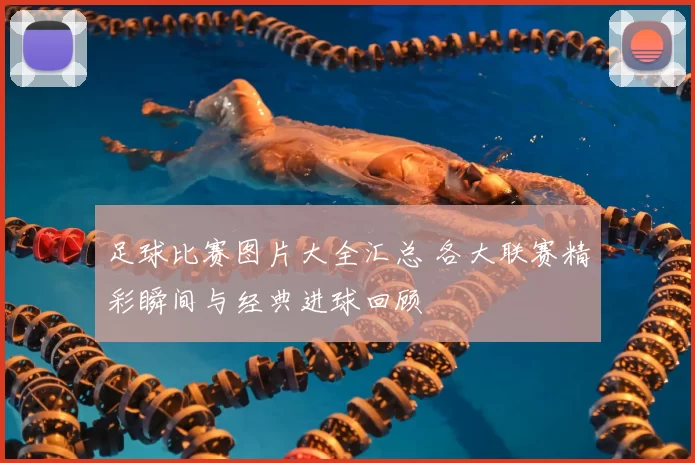 足球比赛图片大全汇总 各大联赛精彩瞬间与经典进球回顾