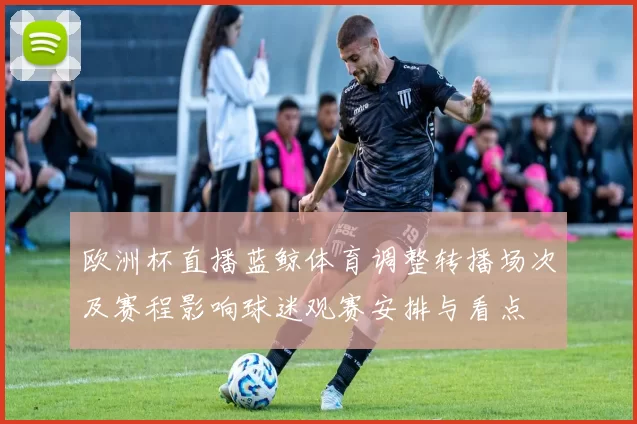 欧洲杯直播蓝鲸体育调整转播场次及赛程影响球迷观赛安排与看点