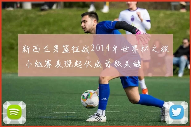 新西兰男篮征战2014年世界杯之旅 小组赛表现起伏成晋级关键