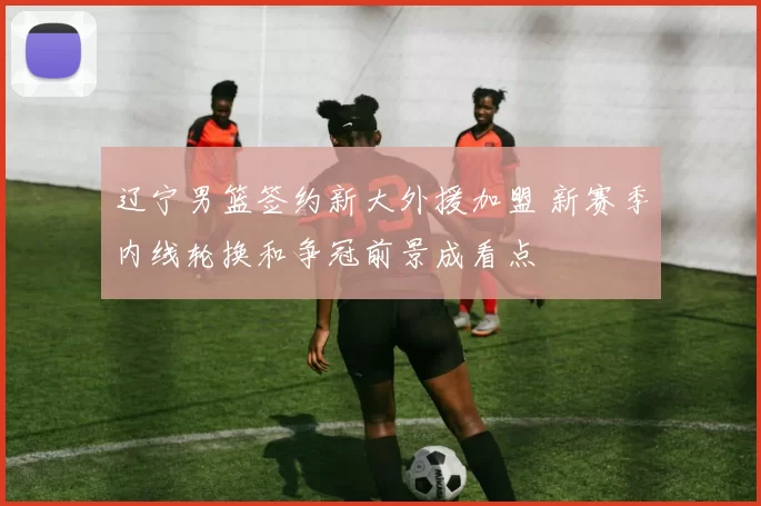 辽宁男篮签约新大外援加盟 新赛季内线轮换和争冠前景成看点