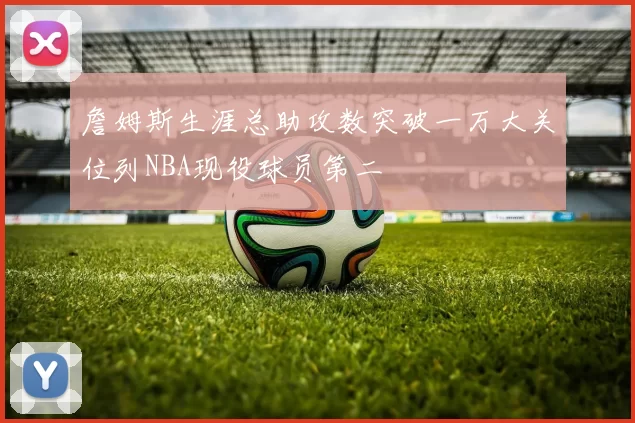 詹姆斯生涯总助攻数突破一万大关位列NBA现役球员第二