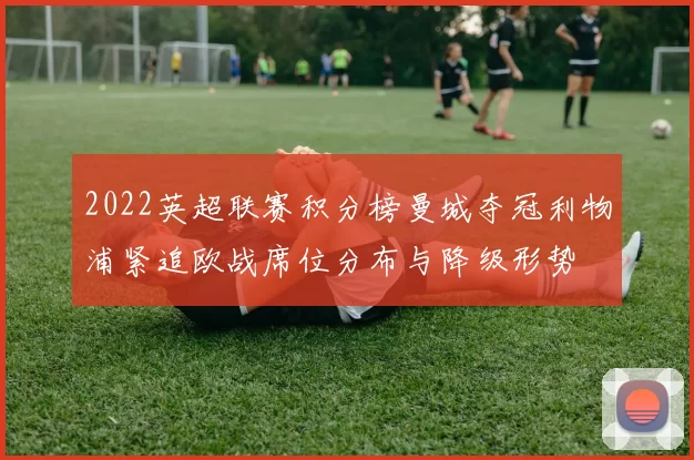 2022英超联赛积分榜曼城夺冠利物浦紧追欧战席位分布与降级形势