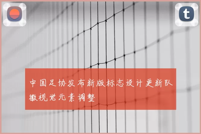 中国足协发布新版标志设计更新队徽视觉元素调整