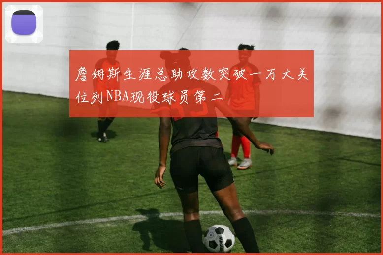 詹姆斯生涯总助攻数突破一万大关位列NBA现役球员第二
