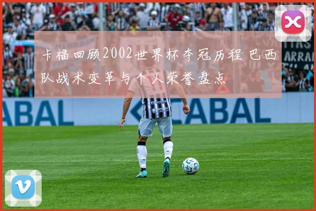 卡福回顾2002世界杯夺冠历程 巴西队战术变革与个人荣誉盘点