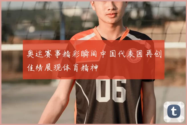 奥运赛事精彩瞬间中国代表团再创佳绩展现体育精神