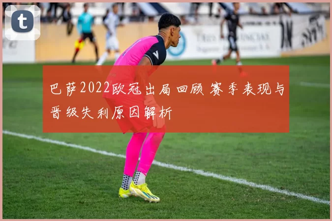 巴萨2022欧冠出局回顾 赛季表现与晋级失利原因解析