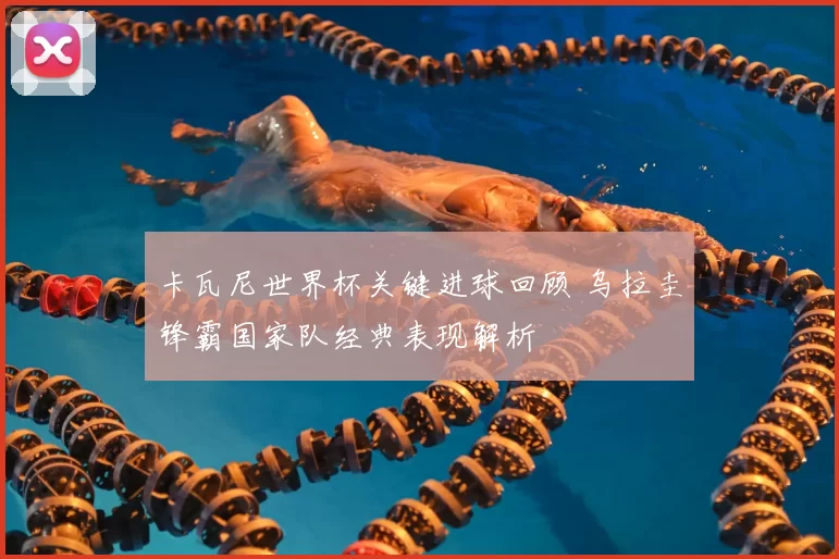 卡瓦尼世界杯关键进球回顾 乌拉圭锋霸国家队经典表现解析