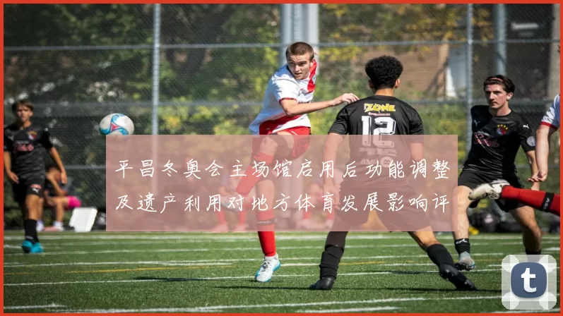 平昌冬奥会主场馆启用后功能调整及遗产利用对地方体育发展影响评估