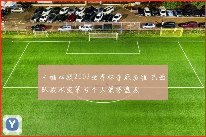 卡福回顾2002世界杯夺冠历程 巴西队战术变革与个人荣誉盘点