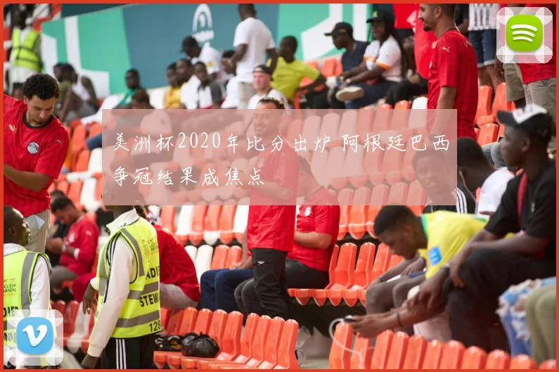 美洲杯2020年比分出炉 阿根廷巴西争冠结果成焦点