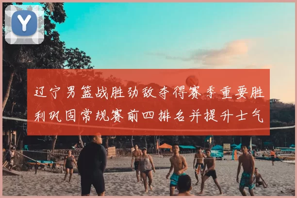 辽宁男篮战胜劲敌夺得赛季重要胜利巩固常规赛前四排名并提升士气