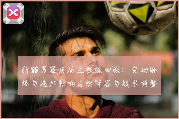 新疆男篮历届主教练回顾：变动脉络与选帅影响后续阵容与战术调整