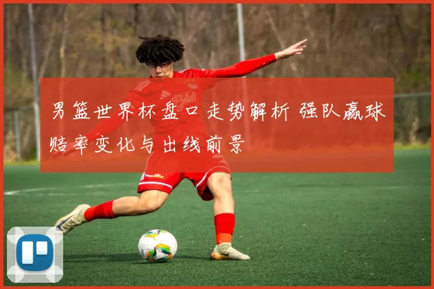 男篮世界杯盘口走势解析 强队赢球赔率变化与出线前景