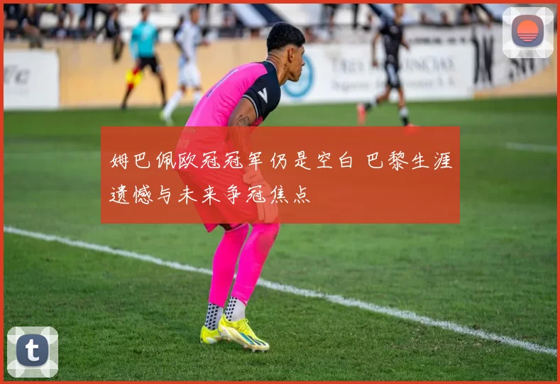 姆巴佩欧冠冠军仍是空白 巴黎生涯遗憾与未来争冠焦点