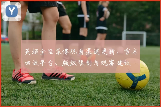 英超全场录像观看渠道更新，官方回放平台、版权限制与观赛建议