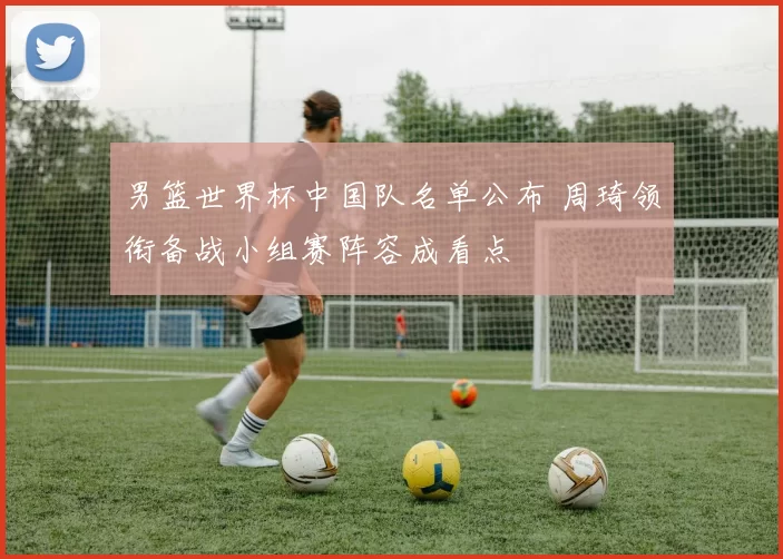 男篮世界杯中国队名单公布 周琦领衔备战小组赛阵容成看点