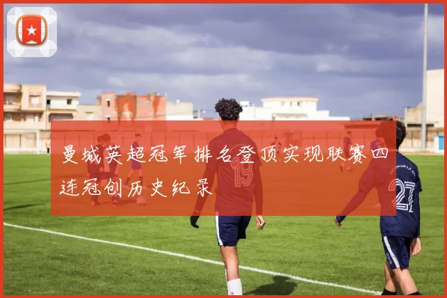 曼城英超冠军排名登顶实现联赛四连冠创历史纪录