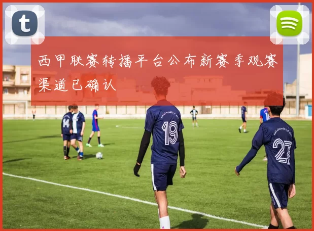 西甲联赛转播平台公布新赛季观赛渠道已确认