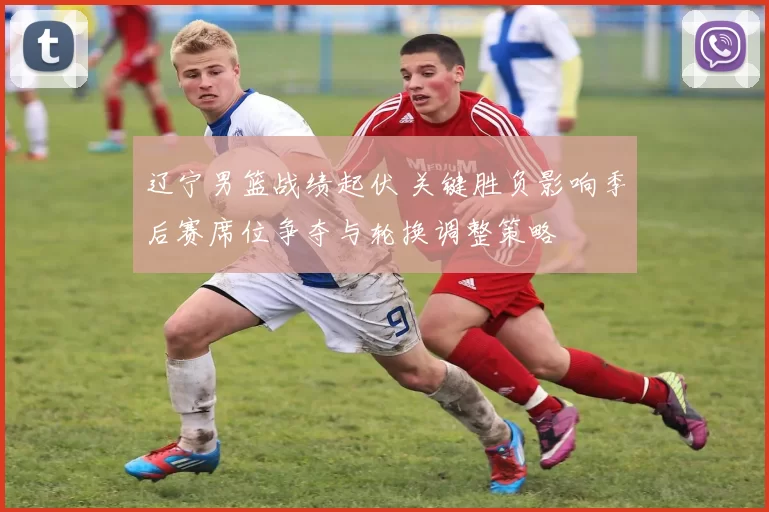 辽宁男篮战绩起伏 关键胜负影响季后赛席位争夺与轮换调整策略