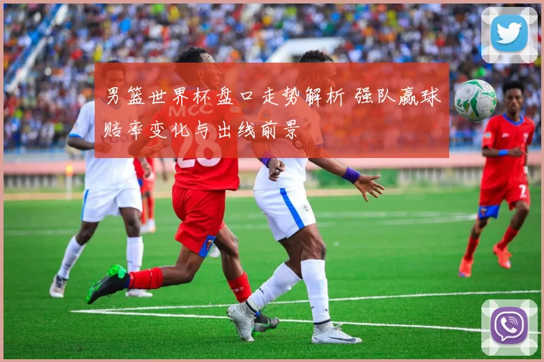 男篮世界杯盘口走势解析 强队赢球赔率变化与出线前景